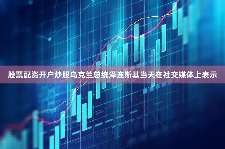 股票配资开户炒股乌克兰总统泽连斯基当天在社交媒体上表示