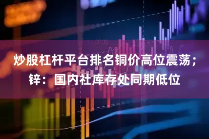 炒股杠杆平台排名铜价高位震荡；锌：国内社库存处同期低位