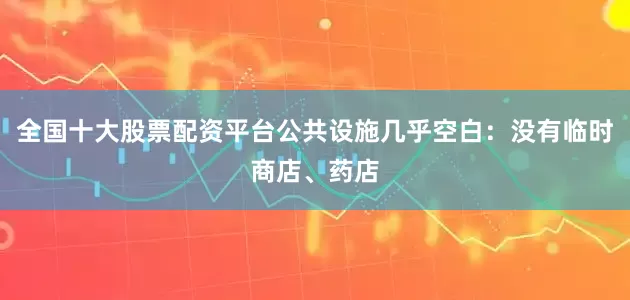 全国十大股票配资平台公共设施几乎空白：没有临时商店、药店