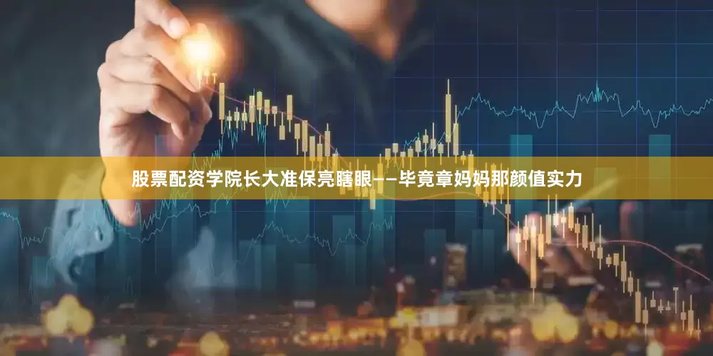 股票配资学院长大准保亮瞎眼——毕竟章妈妈那颜值实力