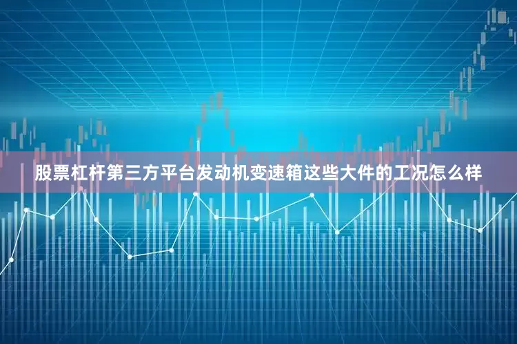 股票杠杆第三方平台发动机变速箱这些大件的工况怎么样
