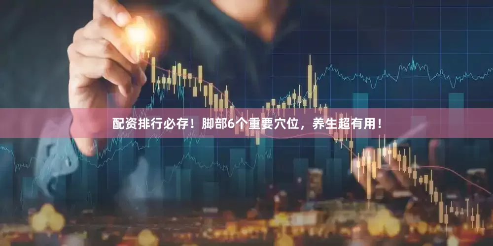 配资排行必存！脚部6个重要穴位，养生超有用！