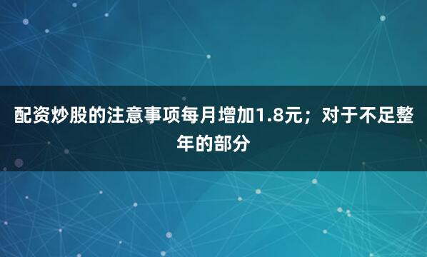 配资炒股的注意事项每月增加1.8元；对于不足整年的部分