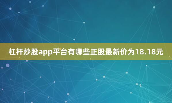 杠杆炒股app平台有哪些正股最新价为18.18元