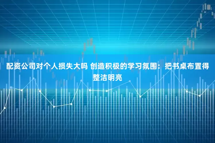 配资公司对个人损失大吗 创造积极的学习氛围：把书桌布置得整洁明亮