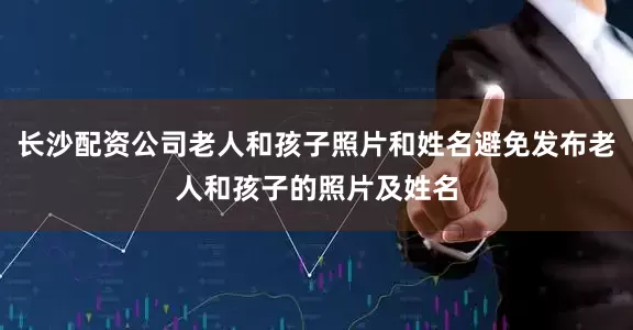 长沙配资公司老人和孩子照片和姓名避免发布老人和孩子的照片及姓名