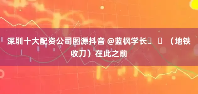 深圳十大配资公司图源抖音 @蓝枫学长� �（地铁收刀）在此之前
